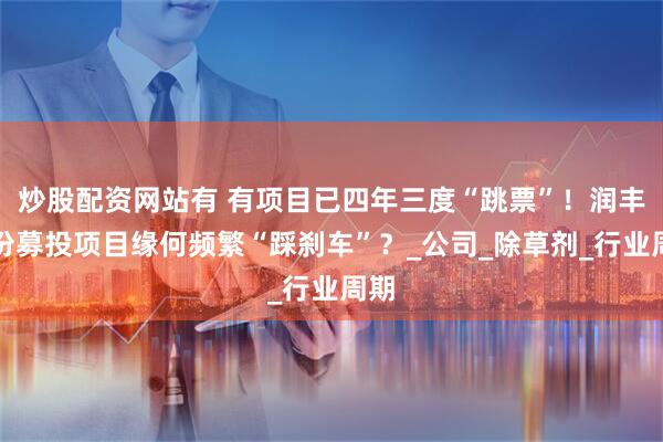 炒股配资网站有 有项目已四年三度“跳票”！润丰股份募投项目缘何频繁“踩刹车”？_公司_除草剂_行业周期