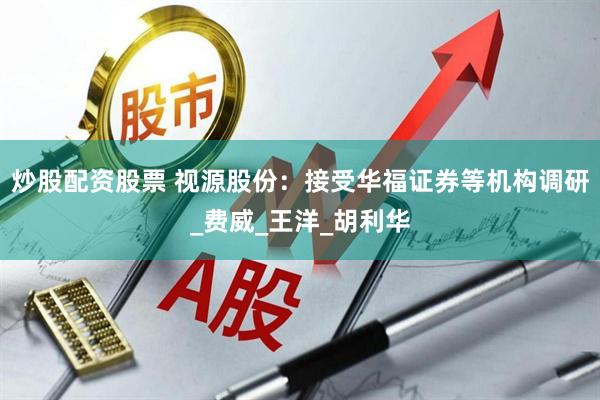 炒股配资股票 视源股份：接受华福证券等机构调研_费威_王洋_胡利华