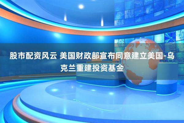 股市配资风云 美国财政部宣布同意建立美国-乌克兰重建投资基金