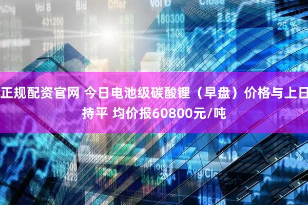 正规配资官网 今日电池级碳酸锂（早盘）价格与上日持平 均价报60800元/吨