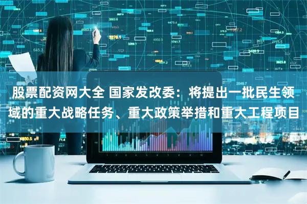 股票配资网大全 国家发改委：将提出一批民生领域的重大战略任务、重大政策举措和重大工程项目