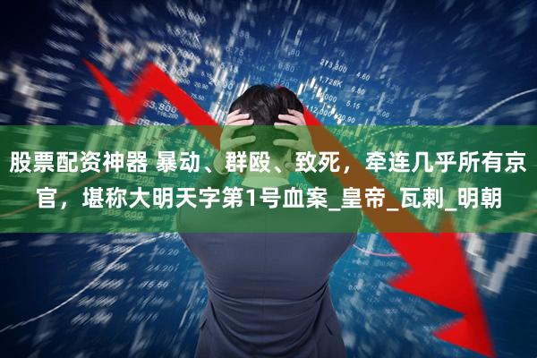 股票配资神器 暴动、群殴、致死，牵连几乎所有京官，堪称大明天字第1号血案_皇帝_瓦剌_明朝