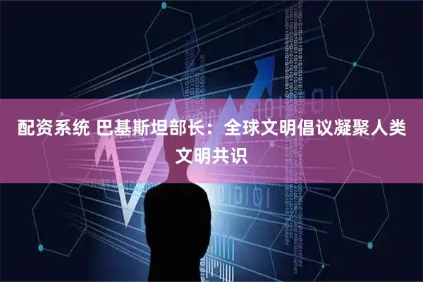配资系统 巴基斯坦部长：全球文明倡议凝聚人类文明共识