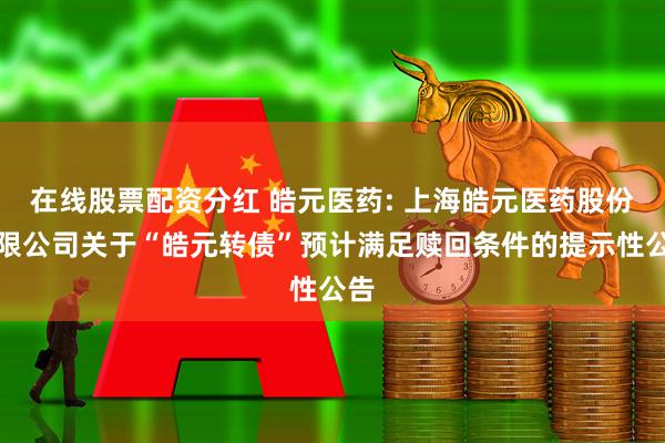 在线股票配资分红 皓元医药: 上海皓元医药股份有限公司关于“皓元转债”预计满足赎回条件的提示性公告