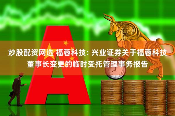 炒股配资网选 福蓉科技: 兴业证券关于福蓉科技董事长变更的临时受托管理事务报告