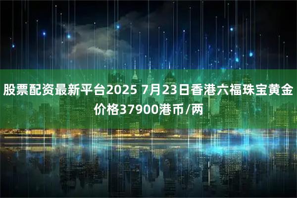 股票配资最新平台2025 7月23日香港六福珠宝黄金价格37900港币/两