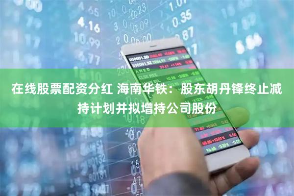 在线股票配资分红 海南华铁：股东胡丹锋终止减持计划并拟增持公司股份