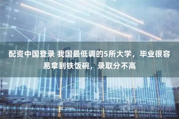 配资中国登录 我国最低调的5所大学，毕业很容易拿到铁饭碗，录取分不高