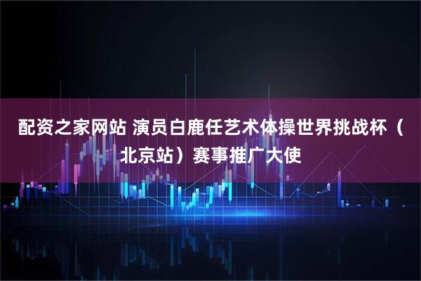 配资之家网站 演员白鹿任艺术体操世界挑战杯（北京站）赛事推广大使